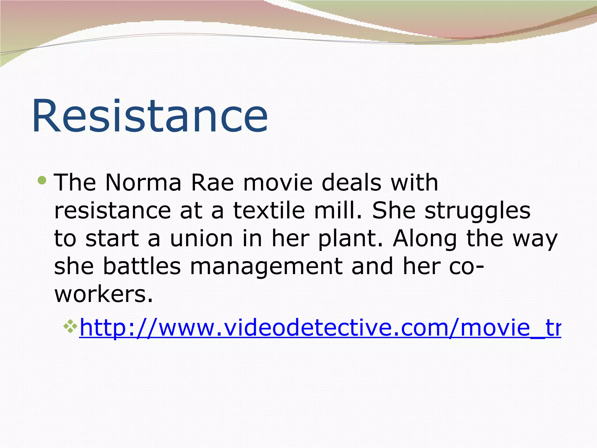 Resistance
 The Norma Rae movie deals with
 resistance at a textile mill. She struggles
 to start a union in her plant. Along the way
 she battles management and her co-
 workers.
  http://www.videodetective.com/movie_traile
 