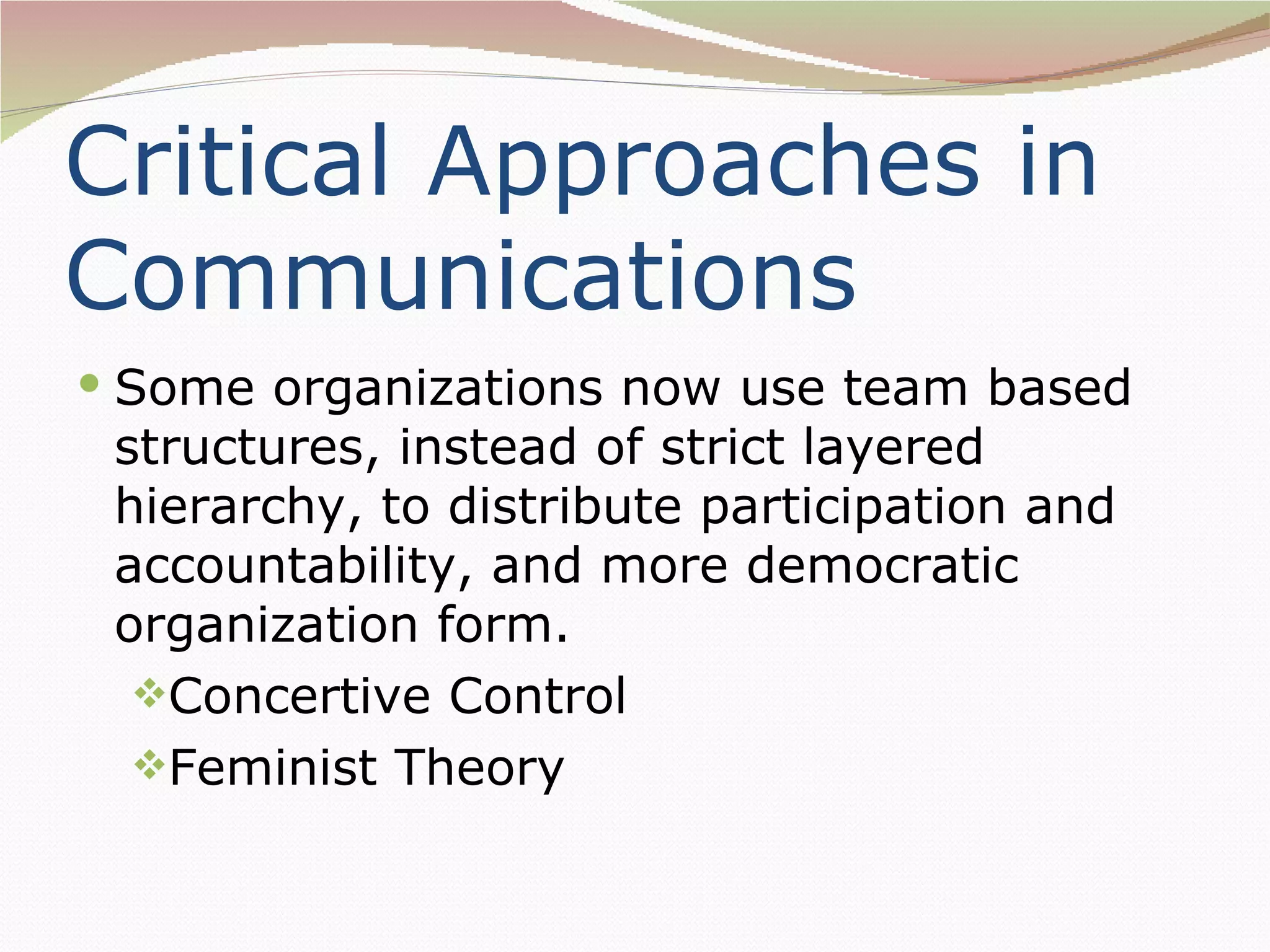 Critical Approaches in
Communications
 Some organizations now use team based
 structures, instead of strict layered
 hierarchy, to distribute participation and
 accountability, and more democratic
 organization form.
  Concertive Control
  Feminist Theory
 