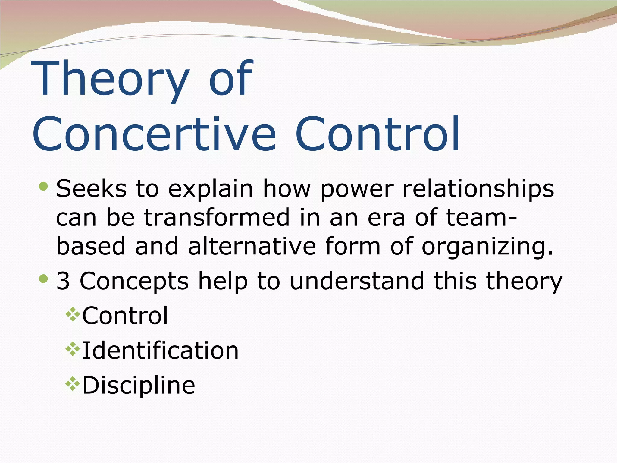 Theory of
Concertive Control
 Seeks to explain how power relationships
  can be transformed in an era of team-
  based and alternative form of organizing.
 3 Concepts help to understand this theory
   Control
   Identification
   Discipline
 