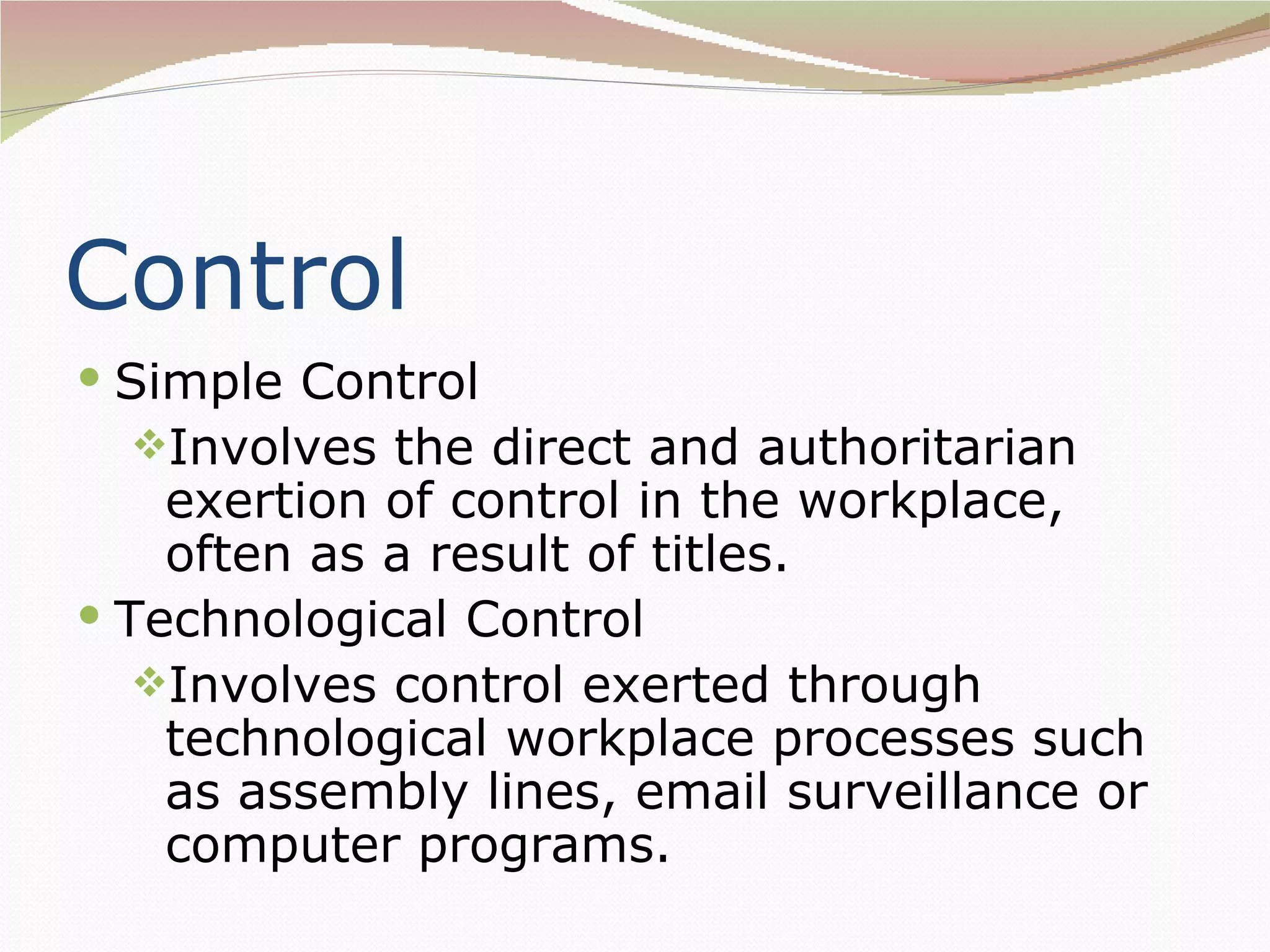 Control
 Simple Control
  Involves the direct and authoritarian
    exertion of control in the workplace,
    often as a result of titles.
 Technological Control
   Involves control exerted through
    technological workplace processes such
    as assembly lines, email surveillance or
    computer programs.
 