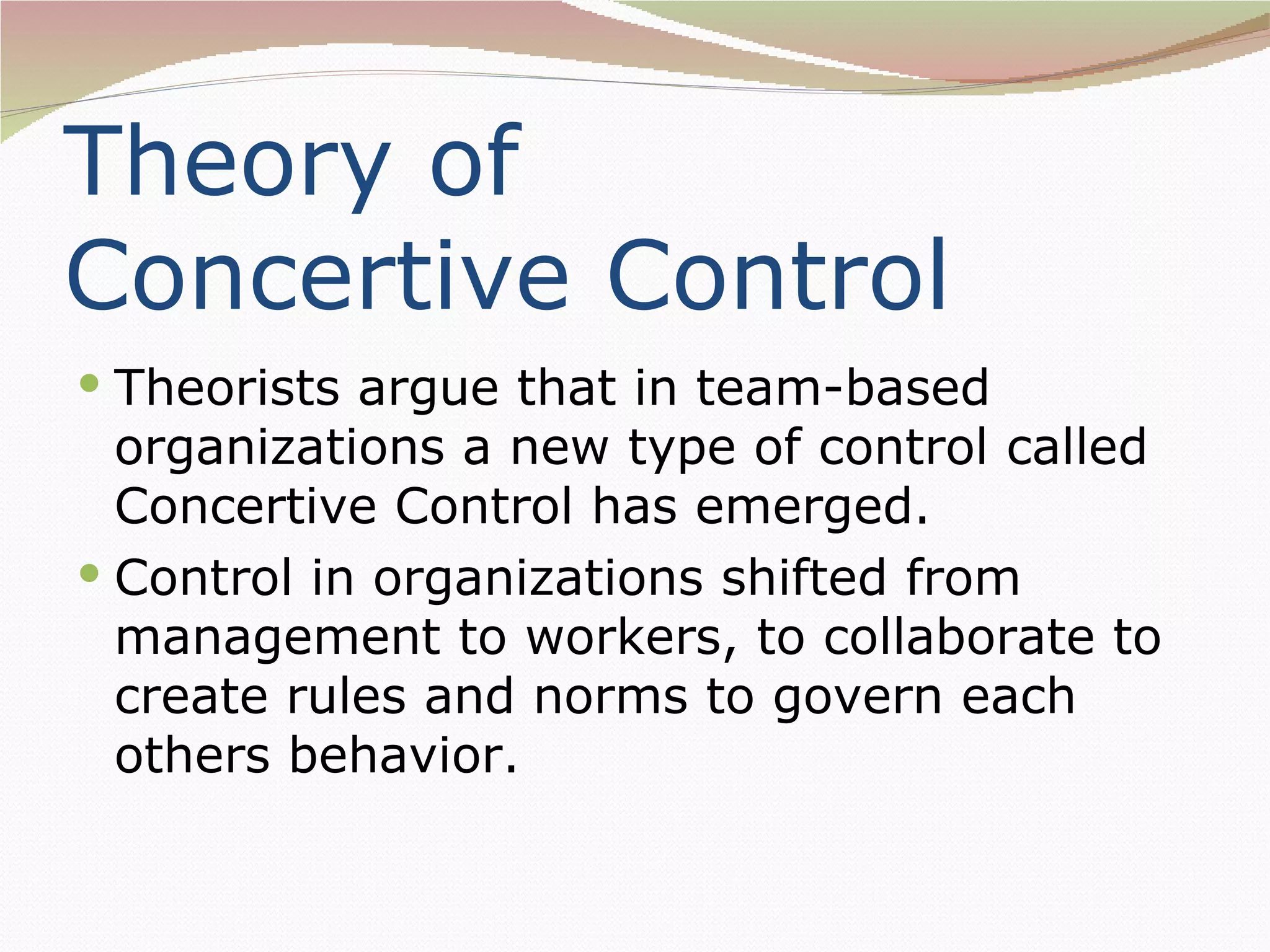 Theory of
Concertive Control
 Theorists argue that in team-based
  organizations a new type of control called
  Concertive Control has emerged.
 Control in organizations shifted from
  management to workers, to collaborate to
  create rules and norms to govern each
  others behavior.
 