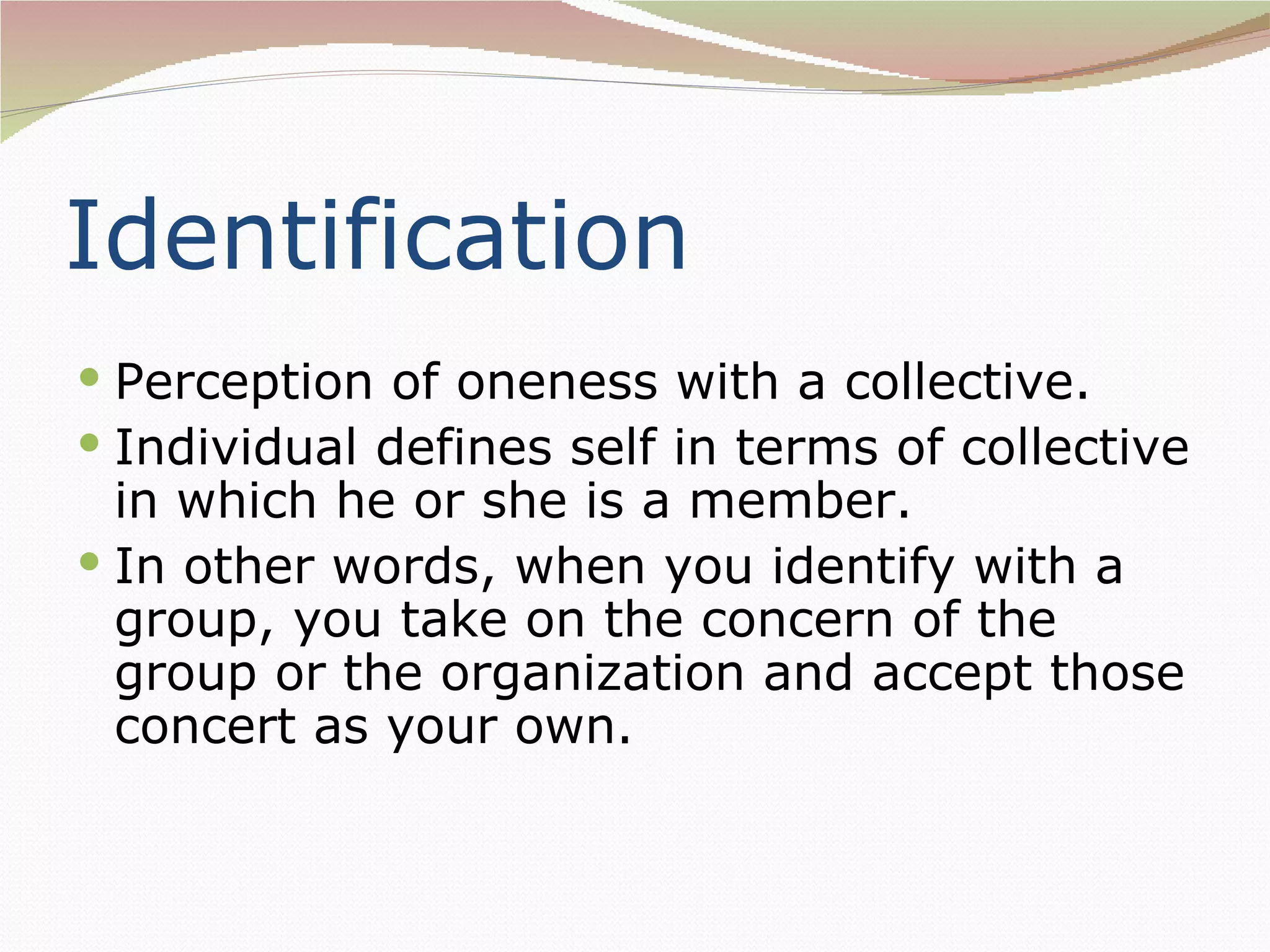Identification
 Perception of oneness with a collective.
 Individual defines self in terms of collective
  in which he or she is a member.
 In other words, when you identify with a
  group, you take on the concern of the
  group or the organization and accept those
  concert as your own.
 