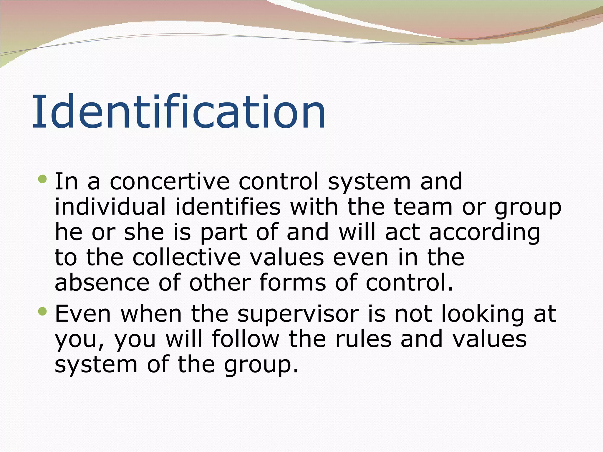 Identification
 In a concertive control system and
  individual identifies with the team or group
  he or she is part of and will act according
  to the collective values even in the
  absence of other forms of control.
 Even when the supervisor is not looking at
  you, you will follow the rules and values
  system of the group.
 