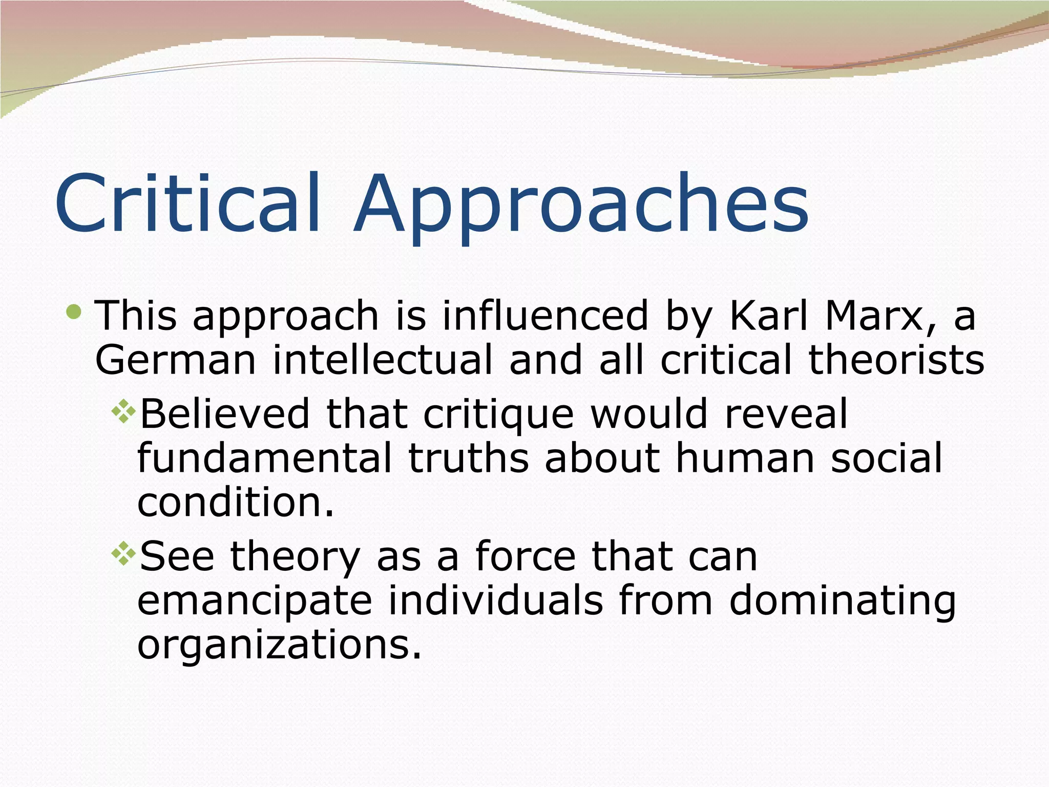 Critical Approaches
 This approach is influenced by Karl Marx, a
 German intellectual and all critical theorists
 Believed that critique would reveal
  fundamental truths about human social
  condition.
 See theory as a force that can
  emancipate individuals from dominating
  organizations.
 