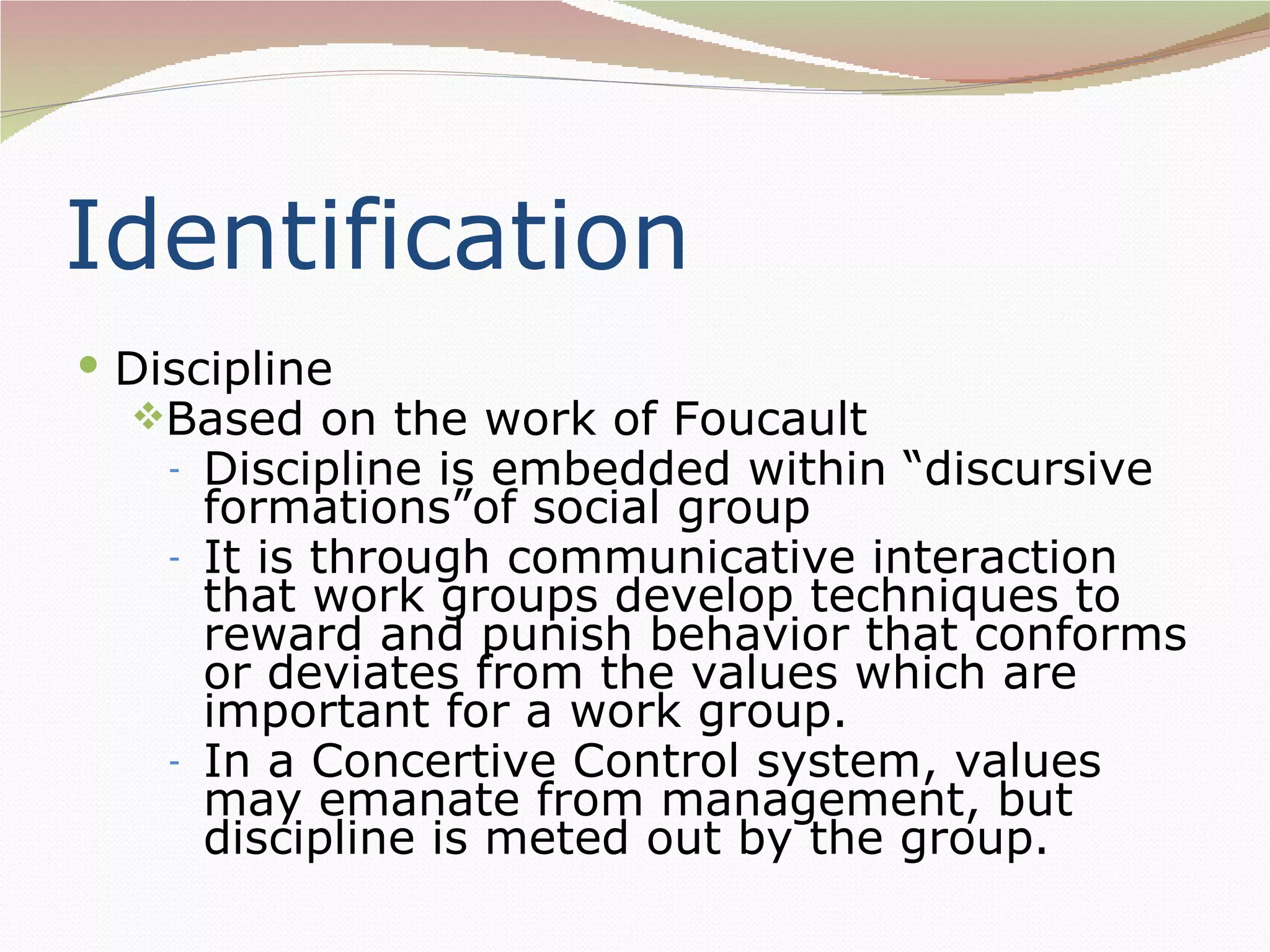 Identification
 Discipline
  Based on the work of Foucault
    -   Discipline is embedded within “discursive
        formations”of social group
    -   It is through communicative interaction
        that work groups develop techniques to
        reward and punish behavior that conforms
        or deviates from the values which are
        important for a work group.
    -   In a Concertive Control system, values
        may emanate from management, but
        discipline is meted out by the group.
 