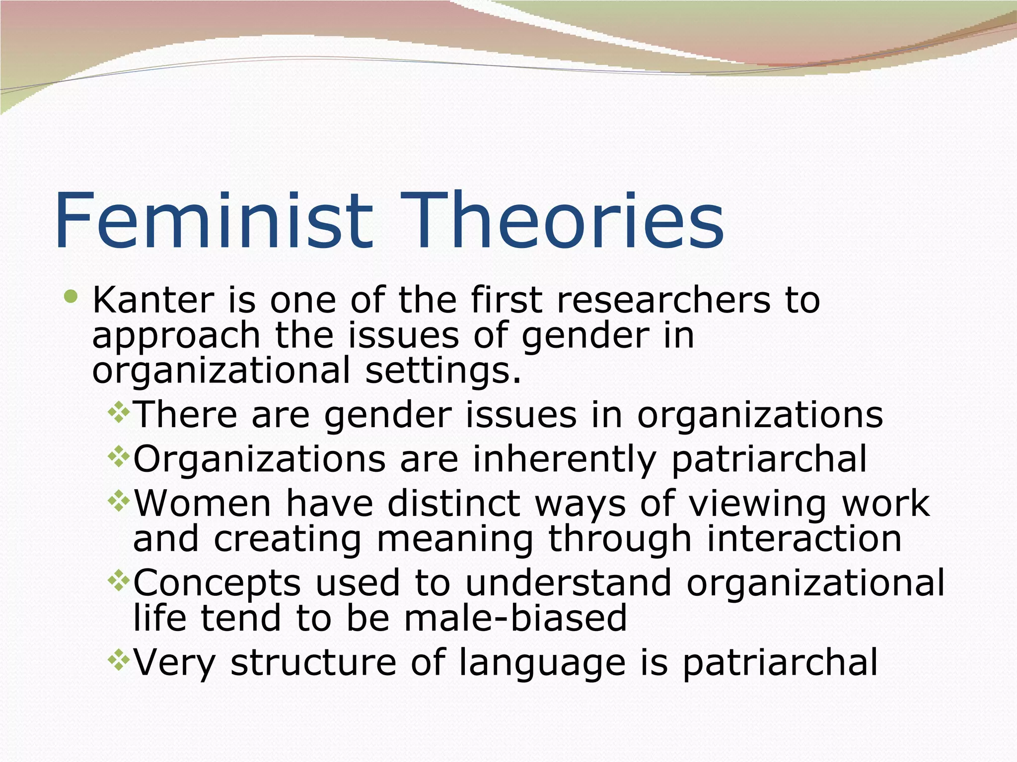 Feminist Theories
 Kanter is one of the first researchers to
 approach the issues of gender in
 organizational settings.
  There are gender issues in organizations
  Organizations are inherently patriarchal
  Women have distinct ways of viewing work
   and creating meaning through interaction
  Concepts used to understand organizational
   life tend to be male-biased
  Very structure of language is patriarchal
 