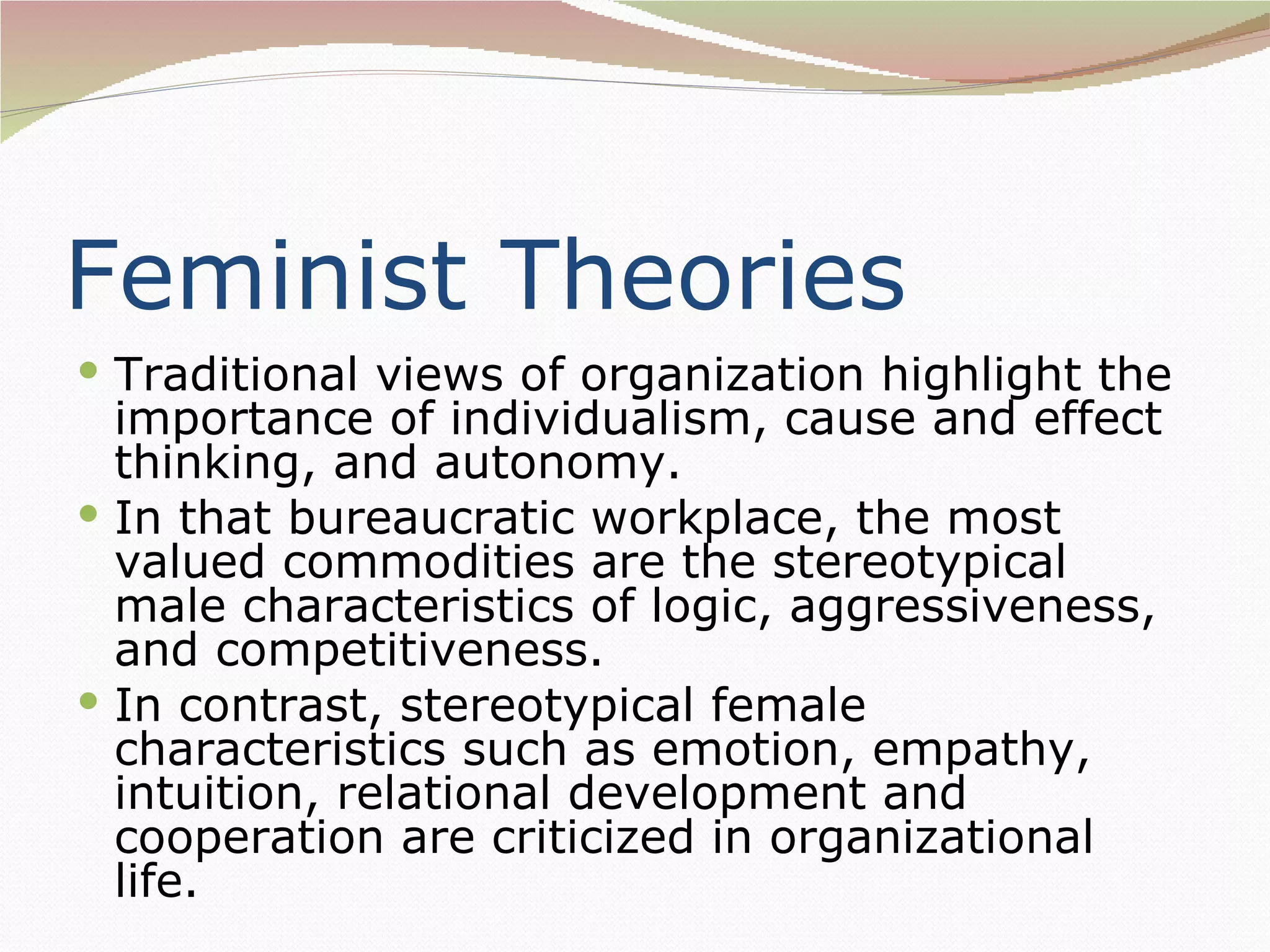 Feminist Theories
 Traditional views of organization highlight the
  importance of individualism, cause and effect
  thinking, and autonomy.
 In that bureaucratic workplace, the most
  valued commodities are the stereotypical
  male characteristics of logic, aggressiveness,
  and competitiveness.
 In contrast, stereotypical female
  characteristics such as emotion, empathy,
  intuition, relational development and
  cooperation are criticized in organizational
  life.
 