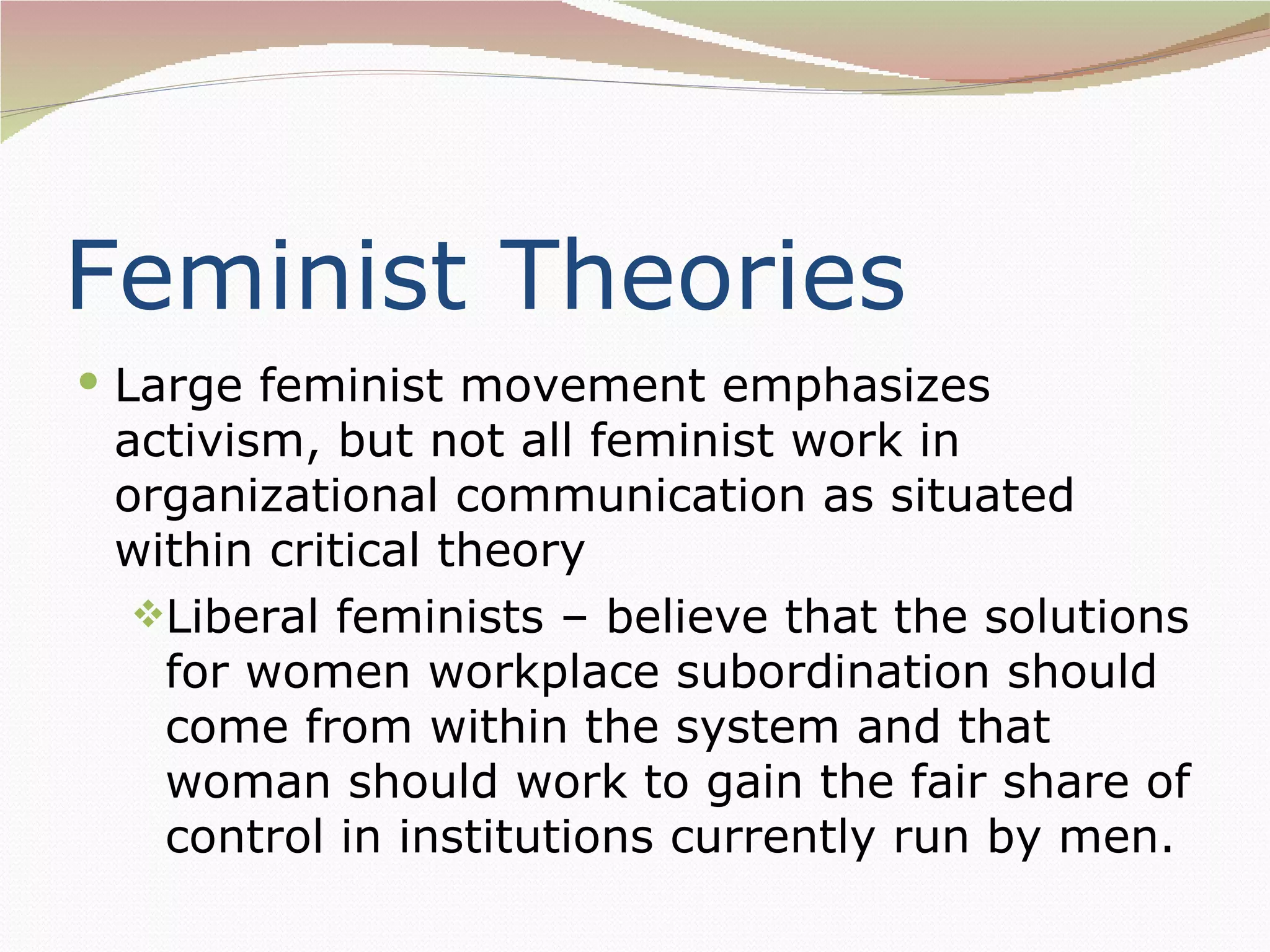 Feminist Theories
 Large feminist movement emphasizes
 activism, but not all feminist work in
 organizational communication as situated
 within critical theory
  Liberal feminists – believe that the solutions
   for women workplace subordination should
   come from within the system and that
   woman should work to gain the fair share of
   control in institutions currently run by men.
 