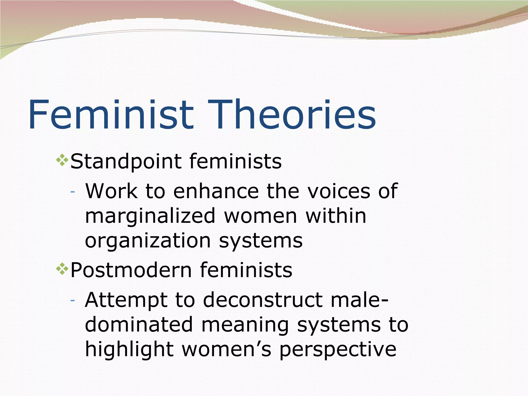 Feminist Theories
 Standpoint feminists
  - Work to enhance the voices of
    marginalized women within
    organization systems
 Postmodern feminists
  - Attempt to deconstruct male-
    dominated meaning systems to
    highlight women’s perspective
 