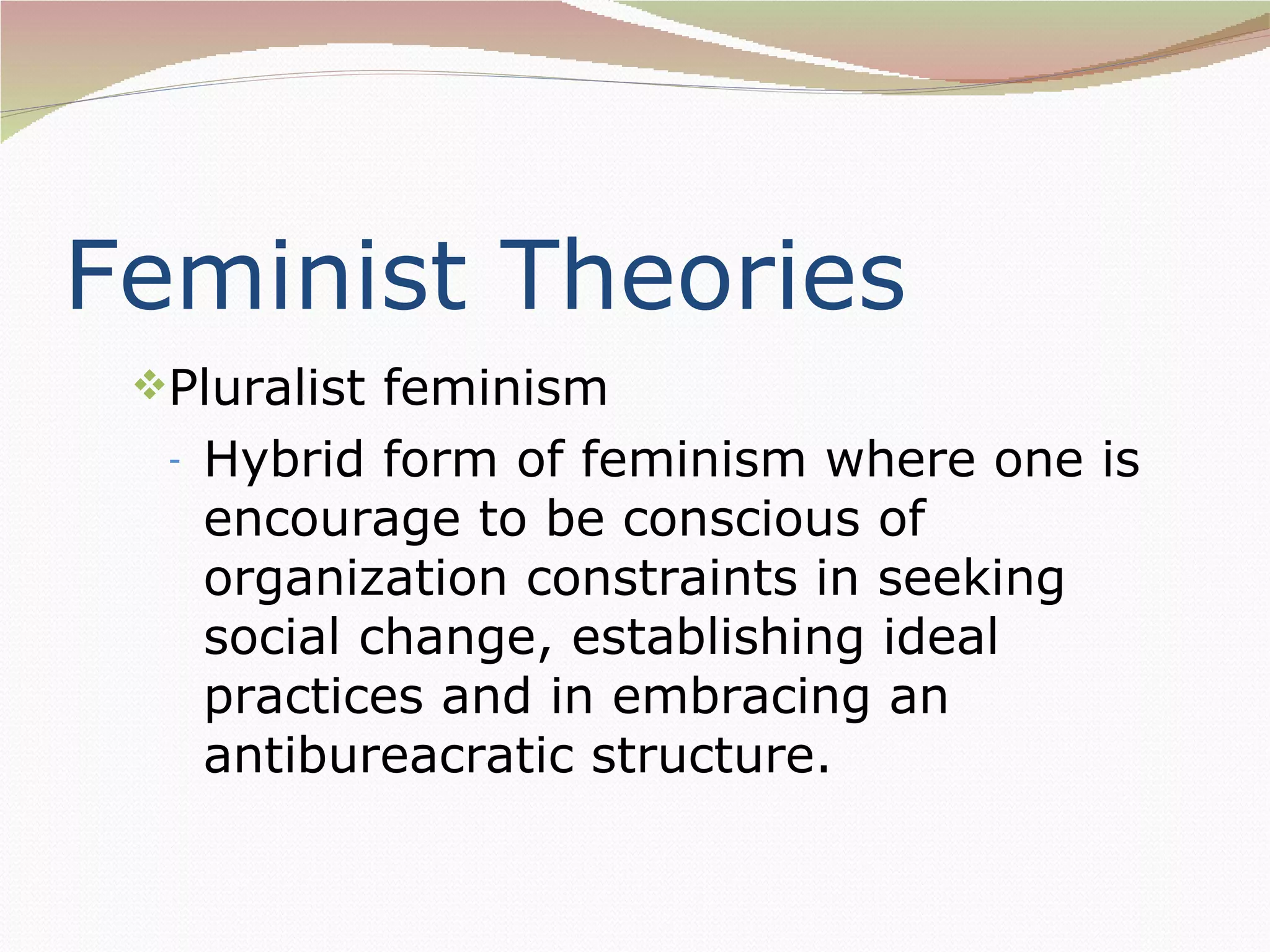 Feminist Theories
 Pluralist feminism
  -   Hybrid form of feminism where one is
      encourage to be conscious of
      organization constraints in seeking
      social change, establishing ideal
      practices and in embracing an
      antibureacratic structure.
 