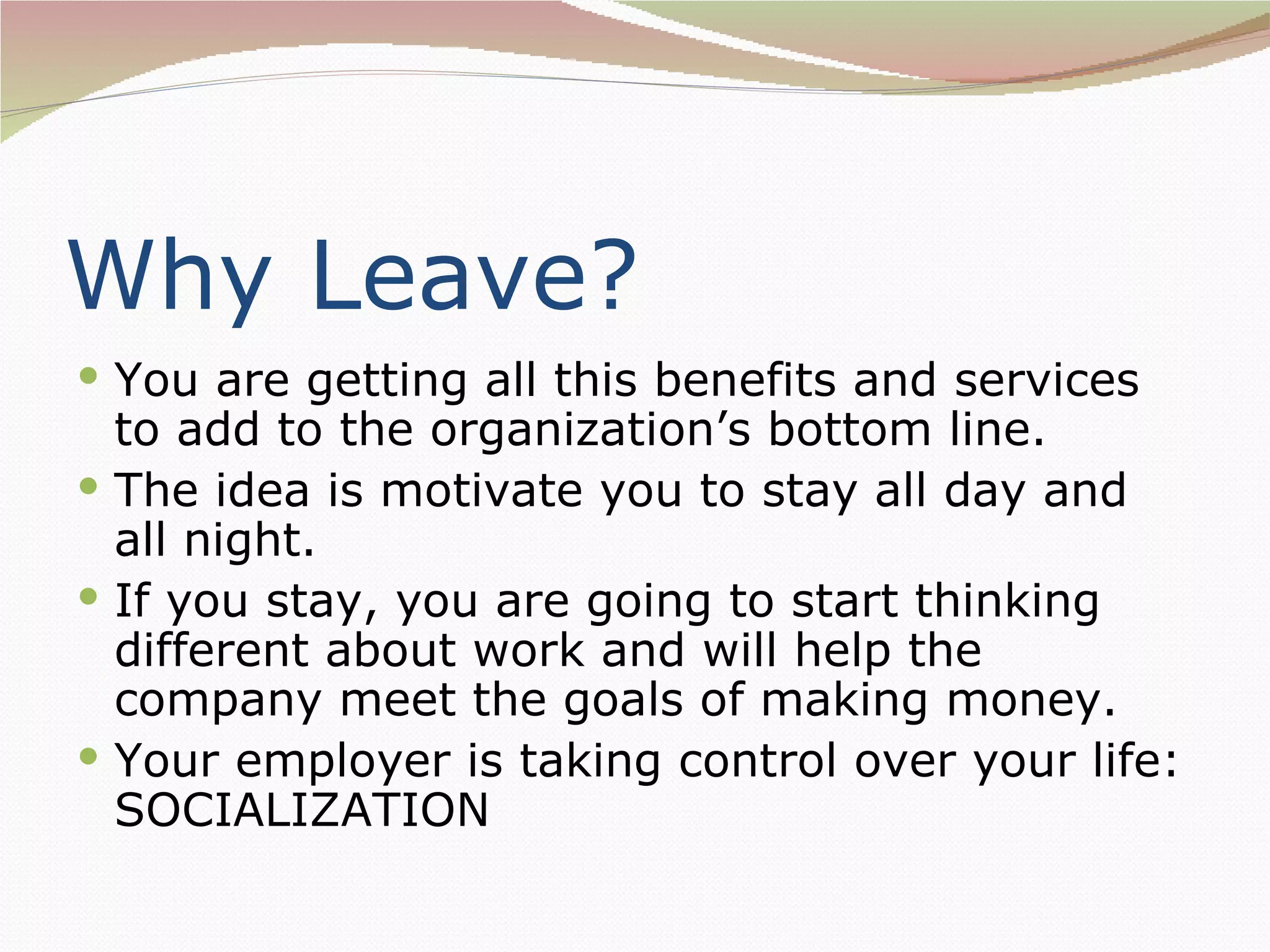 Why Leave?
 You are getting all this benefits and services
  to add to the organization’s bottom line.
 The idea is motivate you to stay all day and
  all night.
 If you stay, you are going to start thinking
  different about work and will help the
  company meet the goals of making money.
 Your employer is taking control over your life:
  SOCIALIZATION
 