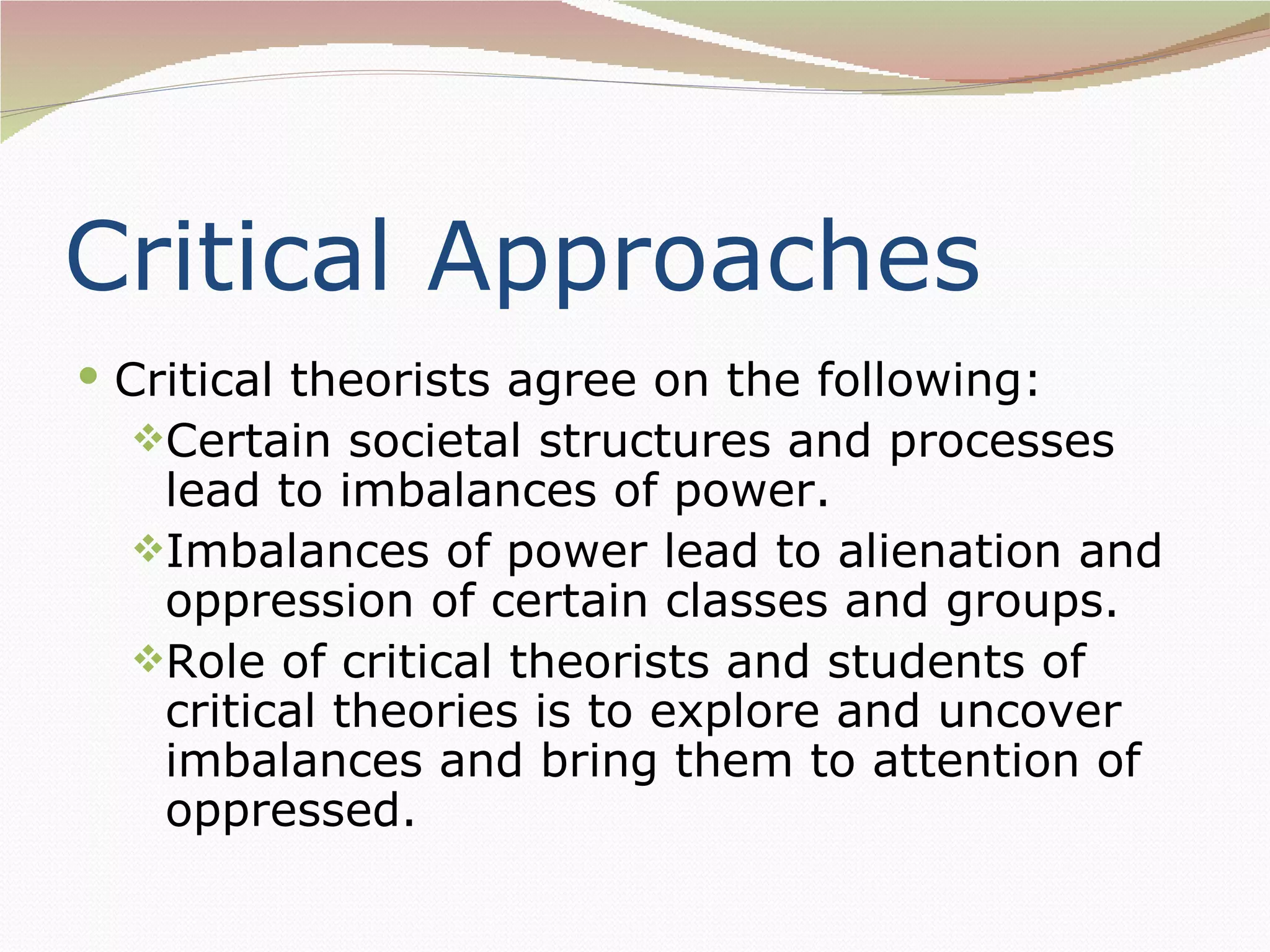 Critical Approaches
 Critical theorists agree on the following:
  Certain societal structures and processes
   lead to imbalances of power.
  Imbalances of power lead to alienation and
   oppression of certain classes and groups.
  Role of critical theorists and students of
   critical theories is to explore and uncover
   imbalances and bring them to attention of
   oppressed.
 