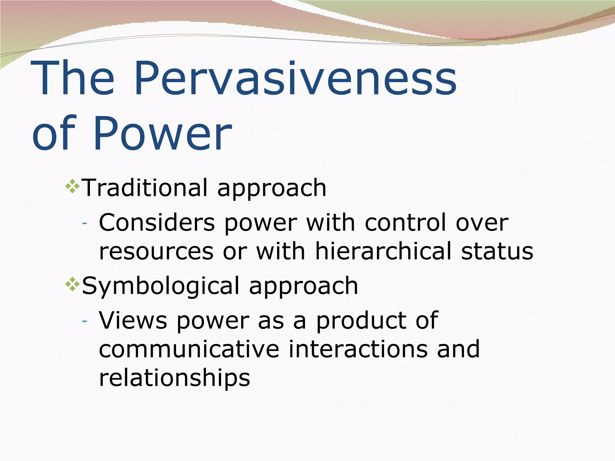 The Pervasiveness
of Power
 Traditional approach
  - Considers power with control over
    resources or with hierarchical status
 Symbological approach
  - Views power as a product of
    communicative interactions and
    relationships
 