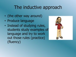 The inductive approach
• (the other way around)
• Produce language
• Instead of studying rules,
  students study examples of
  language and try to work
  out those rules (practice)
  (fluency)
 