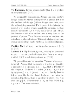 Student ID: U10011024                         Name: Kuan-Lun Wang


75 Theorem. Eevery integer greater than 1 is a product
of prime numbers. (P.34)
   We use proof by contradiction. Assume that some positive
integer cannot be written as the product of primes. Let n be
the smallest such integer (such an integer must exist, from
the well-ordering property). If n is prime, it is obviously the
product of set a set of primes, namely the one prime n. So n
must be composite. Let n = ab, with 1<a<n and 1<b<n.
But because a and b are smaller than n, they must be the
product of primes. Then, because n = ab, we conclude that
n is also a product of primes. This contradiction shows that
every positive integer can be written as the product of primes.
Pratice 73. If p | a1a2 · · · an, then p | ai for some 1 ≤ i ≤
n. (P.34)
Lemma 3.5. If p divides a1a2 · · · an, where p is a prime and
a1, a2, . . . , an are positive integers, then there is an integer
i with 1 ≤ i ≤ n such that p divides ai. (P.113)
   We prove this result by induction. The case where n = 1
is trivial. Assume that the results is true for n. Consider
a product of n + 1 integers a1a2 · · · an+1 that is divisible by
the integer p. We know that either (p, a1a2 · · · an) = 1 or
(p, a1a2 · · · an) = p. If (p, a1a2 · · · an) = 1, then by Lemma
3.4, p | an+1. On the other hand, if p | a1a2 · · · an, using the
induction hypothesis, there is an integer i where 1 ≤ i ≤ n
such that p | ai. Consequently, p | ai for some i with 1 ≤
i ≤ n + 1. This prove the result.


CHAPTER 6                                                        1
 