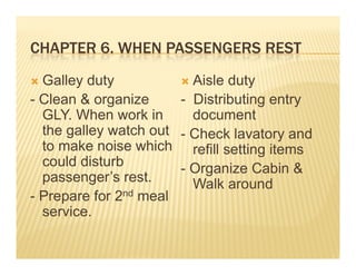 CHAPTER 6 WHEN PASSENGERS REST
        6.
       y
  Galley dutyy           Aisle dutyy
- Clean & organize     - Distributing entry
  GLY. When work in      document
  the galley watch out - Check lavatory and
  to make noise which refill setting items
                                     g
  could disturb        - Organize Cabin &
  passenger’s rest.      Walk around
- Prepare for 2nd meal
  service.
 