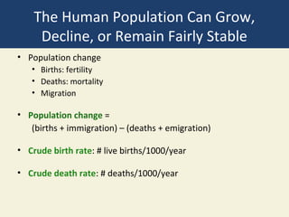 The Human Population Can Grow,
     Decline, or Remain Fairly Stable
• Population change
   • Births: fertility
   • Deaths: mortality
   • Migration

• Population change =
   (births + immigration) – (deaths + emigration)

• Crude birth rate: # live births/1000/year

• Crude death rate: # deaths/1000/year
 