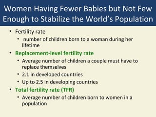 Women Having Fewer Babies but Not Few
Enough to Stabilize the World’s Population
 • Fertility rate
    • number of children born to a woman during her
      lifetime
 • Replacement-level fertility rate
    • Average number of children a couple must have to
      replace themselves
    • 2.1 in developed countries
    • Up to 2.5 in developing countries
 • Total fertility rate (TFR)
    • Average number of children born to women in a
      population
 
