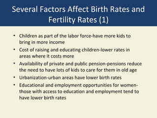 Several Factors Affect Birth Rates and
          Fertility Rates (1)
• Children as part of the labor force-have more kids to
  bring in more income
• Cost of raising and educating children-lower rates in
  areas where it costs more
• Availability of private and public pension-pensions reduce
  the need to have lots of kids to care for them in old age
• Urbanization-urban areas have lower birth rates
• Educational and employment opportunities for women-
  those with access to education and employment tend to
  have lower birth rates
 