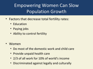 Empowering Women Can Slow
           Population Growth
• Factors that decrease total fertility rates:
   • Education
   • Paying jobs
   • Ability to control fertility


• Women
   •   Do most of the domestic work and child care
   •   Provide unpaid health care
   •   2/3 of all work for 10% of world’s income
   •   Discriminated against legally and culturally
 