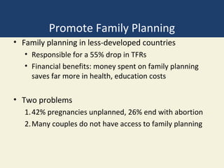 Promote Family Planning
• Family planning in less-developed countries
   • Responsible for a 55% drop in TFRs
   • Financial benefits: money spent on family planning
     saves far more in health, education costs

• Two problems
   1. 42% pregnancies unplanned, 26% end with abortion
   2. Many couples do not have access to family planning
 