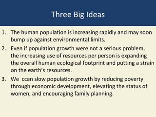 Three Big Ideas
1. The human population is increasing rapidly and may soon
   bump up against environmental limits.
2. Even if population growth were not a serious problem,
   the increasing use of resources per person is expanding
   the overall human ecological footprint and putting a strain
   on the earth’s resources.
3. We ccan slow population growth by reducing poverty
   through economic development, elevating the status of
   women, and encouraging family planning.
 