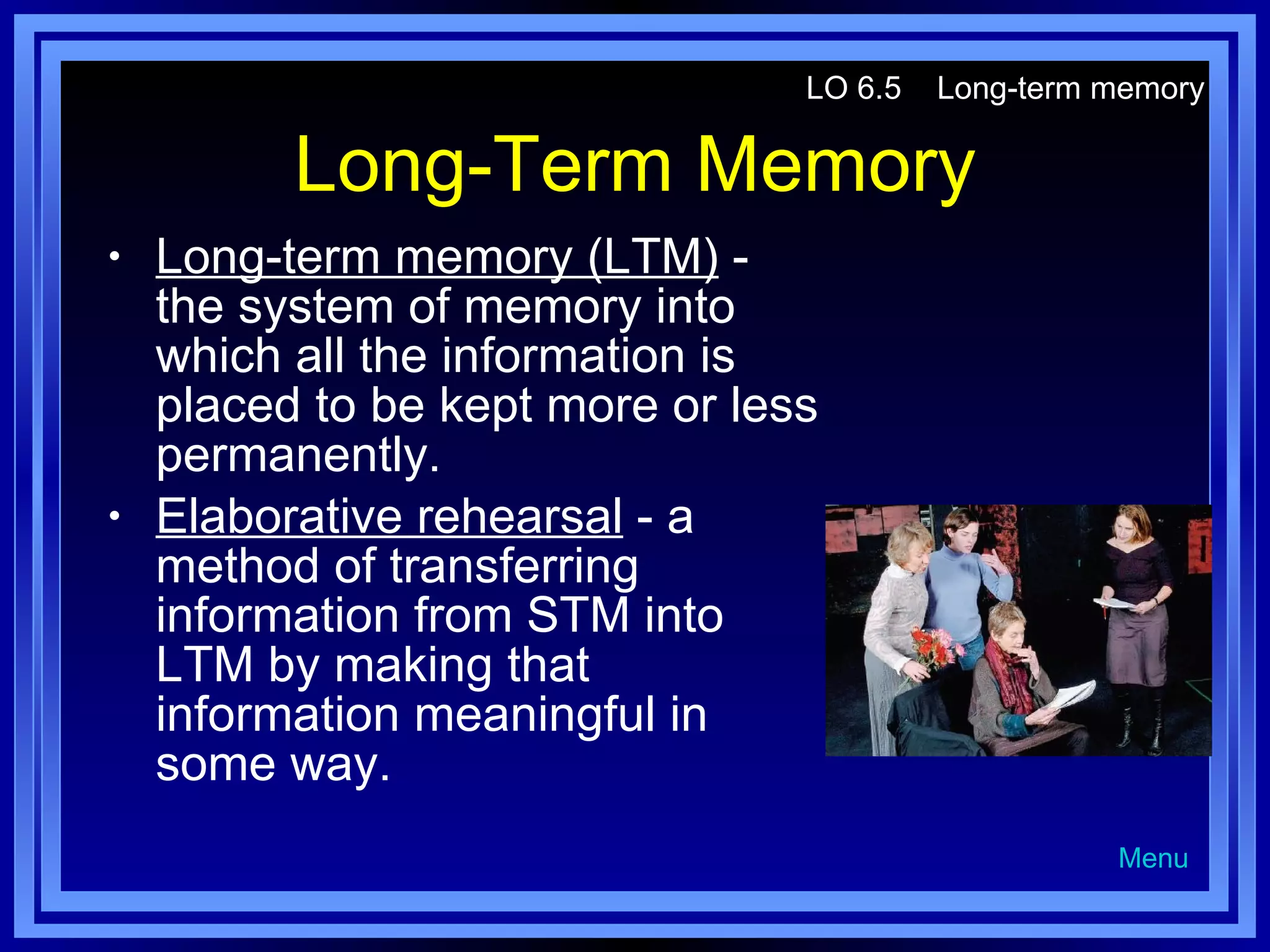 Long-Term Memory Long-term memory (LTM)  - the system of memory into which all the information is placed to be kept more or less permanently. Elaborative rehearsal  - a method of transferring information from STM into LTM by making that information meaningful in some way. LO 6.5  Long-term memory Menu 