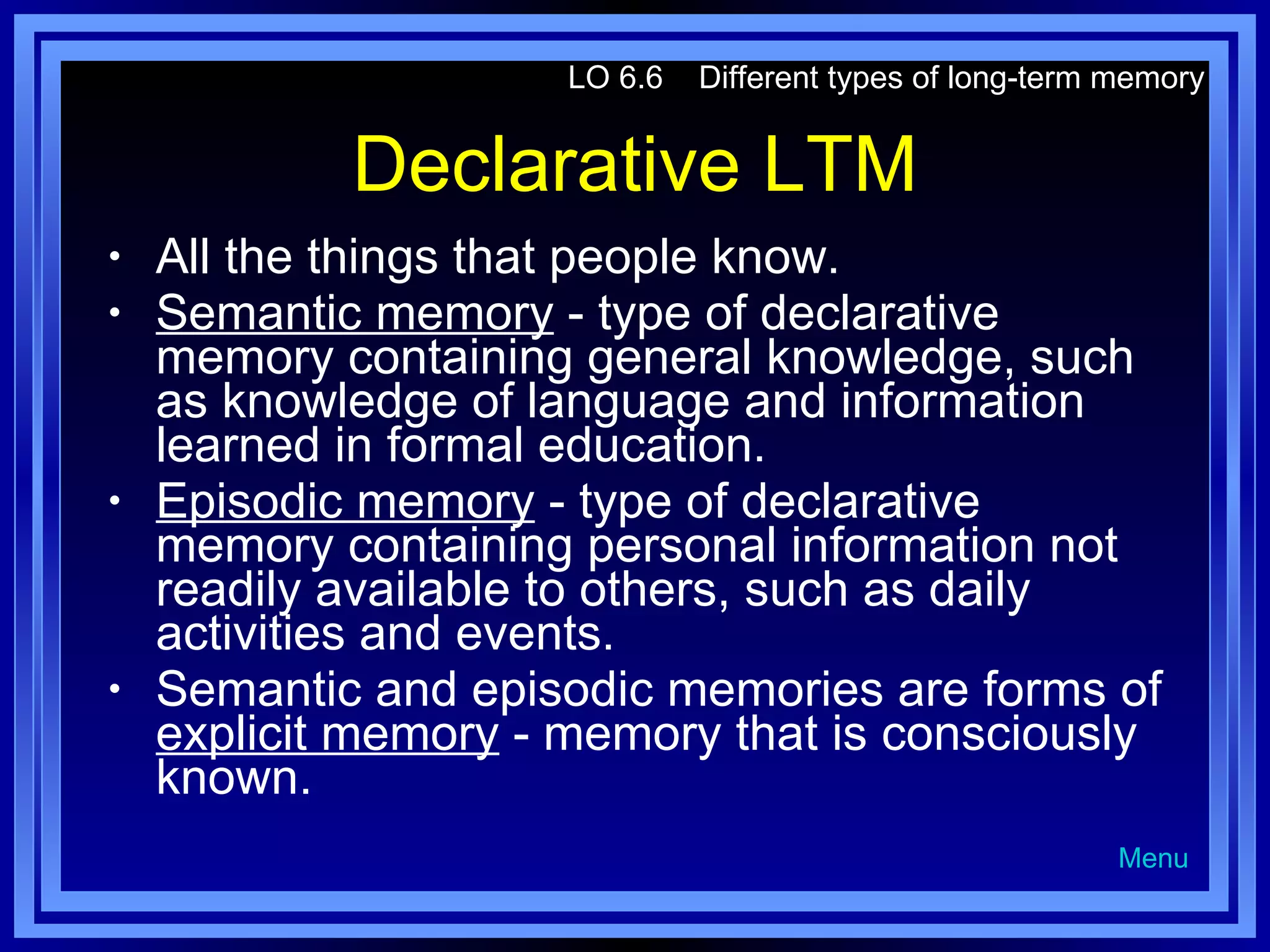 Declarative LTM All the things that people know. Semantic memory  - type of declarative memory containing general knowledge, such as knowledge of language and information learned in formal education. Episodic memory  - type of declarative memory containing personal information not readily available to others, such as daily activities and events. Semantic and episodic memories are forms of  explicit memory  - memory that is consciously known. LO 6.6  Different types of long-term memory Menu 