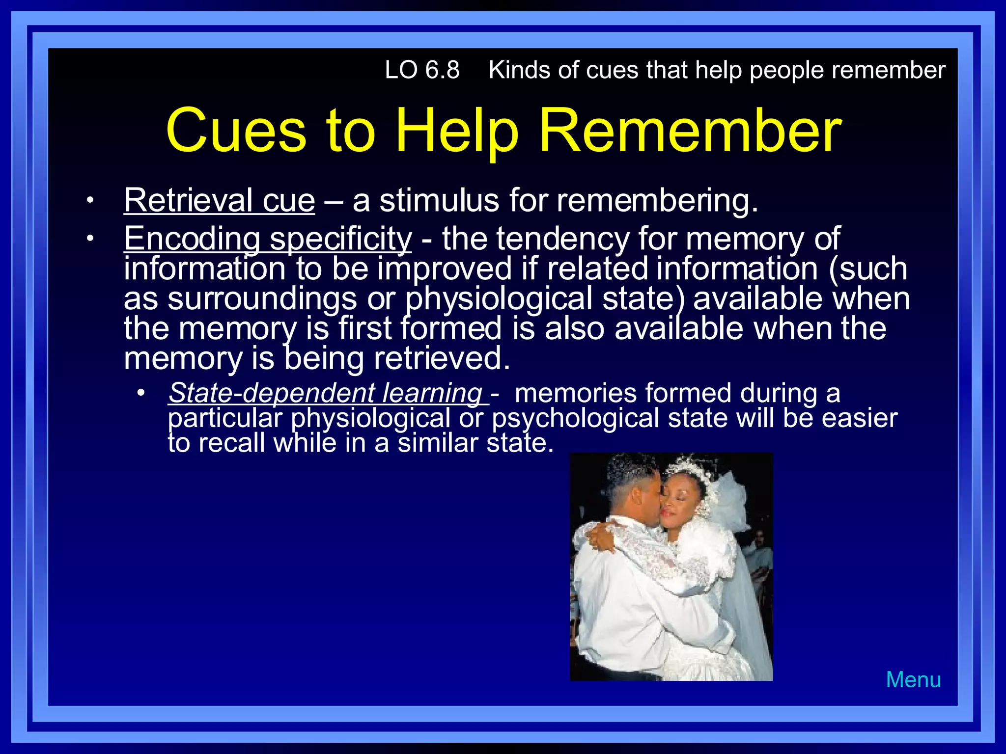 Cues to Help Remember Retrieval cue  – a stimulus for remembering. Encoding specificity  - the tendency for memory of information to be improved if related information (such as surroundings or physiological state) available when the memory is first formed is also available when the memory is being retrieved. State-dependent learning  -  memories formed during a particular physiological or psychological state will be easier to recall while in a similar state. LO 6.8  Kinds of cues that help people remember Menu 