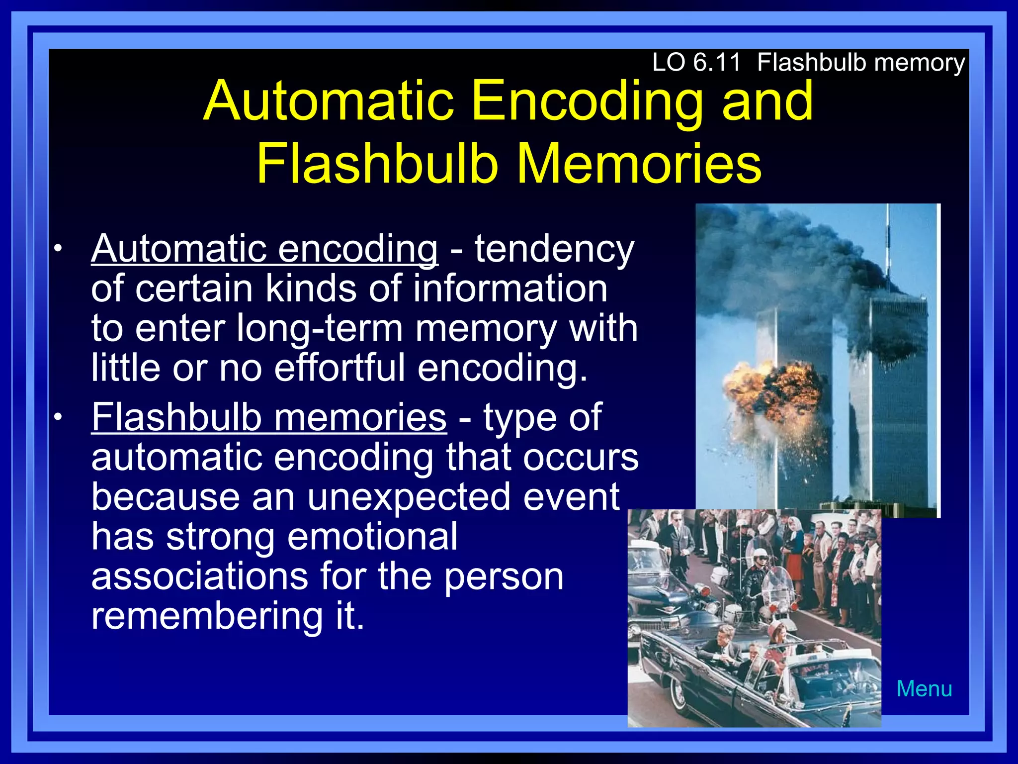 Automatic Encoding and Flashbulb Memories Automatic encoding  - tendency of certain kinds of information to enter long-term memory with little or no effortful encoding. Flashbulb memories  - type of automatic encoding that occurs because an unexpected event has strong emotional associations for the person remembering it. LO 6.11  Flashbulb memory Menu 