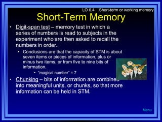 Short-Term Memory Digit-span test   – memory test in which a series of numbers is read to subjects in the experiment who are then asked to recall the numbers in order. Conclusions are that the capacity of STM is about seven items or pieces of information, plus or minus two items, or from five to nine bits of information. “ magical number” = 7 Chunking  – bits of information are combined into meaningful units, or chunks, so that more information can be held in STM.  LO 6.4  Short-term or working memory Menu 