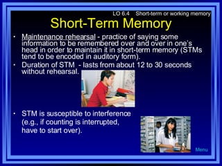 Short-Term Memory Maintenance rehearsal  - practice of saying some information to be remembered over and over in one’s head in order to maintain it in short-term memory (STMs tend to be encoded in auditory form). Duration of STM  - lasts from about 12 to 30 seconds without rehearsal. STM is susceptible to interference  (e.g., if counting is interrupted,  have to start over). LO 6.4  Short-term or working memory Menu 