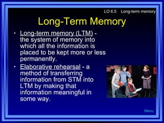 Long-Term Memory Long-term memory (LTM)  - the system of memory into which all the information is placed to be kept more or less permanently. Elaborative rehearsal  - a method of transferring information from STM into LTM by making that information meaningful in some way. LO 6.5  Long-term memory Menu 