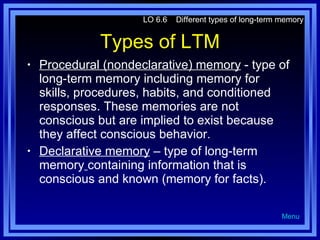 Types of LTM Procedural (nondeclarative) memory  - type of long-term memory including memory for skills, procedures, habits, and conditioned responses. These memories are not conscious but are implied to exist because they affect conscious behavior. Declarative memory  – type of long-term memory   containing information that is conscious and known (memory for facts). LO 6.6  Different types of long-term memory Menu 