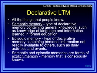 Declarative LTM All the things that people know. Semantic memory  - type of declarative memory containing general knowledge, such as knowledge of language and information learned in formal education. Episodic memory  - type of declarative memory containing personal information not readily available to others, such as daily activities and events. Semantic and episodic memories are forms of  explicit memory  - memory that is consciously known. LO 6.6  Different types of long-term memory Menu 