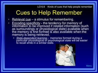 Cues to Help Remember Retrieval cue  – a stimulus for remembering. Encoding specificity  - the tendency for memory of information to be improved if related information (such as surroundings or physiological state) available when the memory is first formed is also available when the memory is being retrieved. State-dependent learning  -  memories formed during a particular physiological or psychological state will be easier to recall while in a similar state. LO 6.8  Kinds of cues that help people remember Menu 
