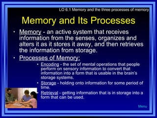 Memory and Its Processes Memory  - an active system that receives information from the senses, organizes and alters it as it stores it away, and then retrieves the information from storage. Processes of Memory: Encoding  - the set of mental operations that people perform on sensory information to convert that information into a form that is usable in the brain’s storage systems. Storage  - holding onto information for some period of time. Retrieval  - getting information that is in storage into a form that can be used. LO 6.1 Memory and the three processes of memory Menu 