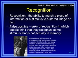 Recognition Recognition  - the ability to match a piece of information or a stimulus to a stored image or fact. False positive  – error of recognition in which people think that they recognize some stimulus that is not actually in memory. LO 6.9  How recall and recognition differ Menu Father Bernard Pagano enters a courthouse during his time as a suspect in a series of robberies. He was falsely identified for the crimes committed by another man, who eventually confessed to the robberies. False positives occur when people mistakenly believe they have recognized someone or something that they have actually never seen. 