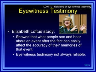 Eyewitness Testimony Elizabeth Loftus study. Showed that what people see and hear about an event after the fact can easily affect the accuracy of their memories of that event. Eye witness testimony not always reliable. LO 6.10  Reliability of eye witness testimony Menu 