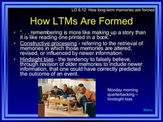 How LTMs Are Formed “ . . . remembering is more like making up a story than it is like reading one printed in a book.”  Constructive processing  - referring to the retrieval of memories in which those memories are altered, revised, or influenced by newer information. Hindsight bias  - the tendency to falsely believe, through revision of older memories to include newer information, that one could have correctly predicted the outcome of an event. LO 6.12  How long-term memories are formed Menu Monday morning quarterbacking – hindsight bias 