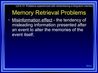 Memory Retrieval Problems Misinformation effect  - the tendency of misleading information presented after an event to alter the memories of the event itself. LO 6.13  Problems experienced with remembering a long-term memory Menu 