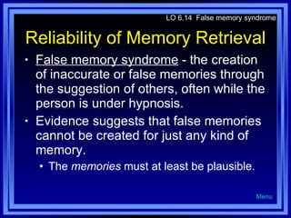Reliability of Memory Retrieval False memory syndrome  - the creation of inaccurate or false memories through the suggestion of others, often while the person is under hypnosis. Evidence suggests that false memories cannot be created for just any kind of memory.  The  memories  must at least be plausible. LO 6.14  False memory syndrome Menu 