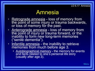 Amnesia Retrograde amnesia  - loss of memory from the point of some injury or trauma backwards, or loss of memory for the past. Anterograde amnesia  - loss of memory from the point of injury or trauma forward, or the inability to form new long-term memories (“senile dementia”). Infantile amnesia  - the inability to retrieve memories from much before age 3. Autobiographical memory  - the memory for events and facts related to one’s personal life story (usually after age 3). LO 6.17  Amnesia Menu 