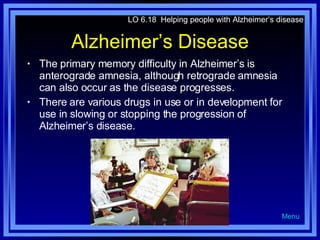Alzheimer’s Disease The primary memory difficulty in Alzheimer’s is anterograde amnesia, although retrograde amnesia can also occur as the disease progresses. There are various drugs in use or in development for use in slowing or stopping the progression of Alzheimer’s disease. LO 6.18  Helping people with Alzheimer’s disease Menu 