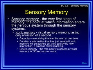 Sensory Memory Sensory memory  - the very first stage of memory, the point at which information enters the nervous system through the sensory systems. Iconic memory  - visual sensory memory, lasting only a fraction of a second. Capacity – everything that can be seen at one time. Duration - information that has just entered iconic memory will be pushed out very quickly by new information, a process called masking. Eidetic imagery  - the rare ability to access a visual memory for 30 seconds or more. LO 6.3  Sensory memory Menu 