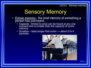 Sensory Memory Echoic memory  - the brief memory of something a person has just heard. Capacity - limited to what can be heard at any one moment and is smaller than the capacity of iconic memory Duration – lasts longer that iconic — about 2 to 4 seconds LO 6.3  Sensory memory Menu 