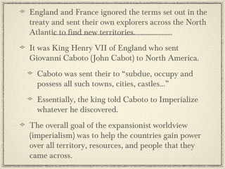 England and France ignored the terms set out in the
treaty and sent their own explorers across the North
Atlantic to find new territories.
It was King Henry VII of England who sent
Giovanni Caboto (John Cabot) to North America.
  Caboto was sent their to “subdue, occupy and
  possess all such towns, cities, castles...”
  Essentially, the king told Caboto to Imperialize
  whatever he discovered.
The overall goal of the expansionist worldview
(imperialism) was to help the countries gain power
over all territory, resources, and people that they
came across.
 