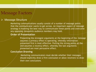 Message Factors
 Message Structure
       Marketing communications usually consist of a number of message points
       that the communicator wants to get across. An important aspect of message
       strategy is knowing the best way to communicate these points and overcome
       any opposing viewpoints audience members may hold.
       Order of Presentation
                Presenting the strongest arguments at the beginning of the message
                assumes a primacy effect is operating, whereby information
                presented first is most effective. Putting the strong points at the
                end assumes a recency effect, whereby the last arguments
                presented are most persuasive effect.
       Conclusion Drawing
                 Marketing communicators must decide whether their messages
                should explicitly draw a firm conclusion or allow receivers to draw
                their own conclusions.
 