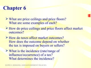 Chapter 6
 What are price ceilings and price floors?
  What are some examples of each?
 How do price ceilings and price floors affect market
  outcomes?
 How do taxes affect market outcomes?
  How does the outcome depend on whether
  the tax is imposed on buyers or sellers?
 What is the incidence (rate/range of
  influence/occurrence) of a tax?
  What determines the incidence?
SUPPLY, DEMAND, AND GOVERNMENT POLICIES
 