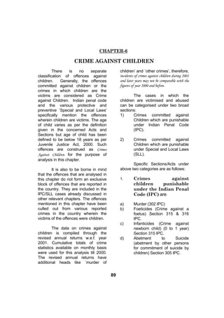 CHAPTER-6

                    CRIME AGAINST CHILDREN
         There     is   no    separate        children’ and `other crimes’, therefore,
classification of offences against            incidents of crimes against children during 2001
children.     Generally, the offences         and later years may not be comparable with the
committed against children or the             figures of year 2000 and before.
crimes in which children are the
victims are considered as Crime                       The cases in which the
against Children. Indian penal code           children are victimised and abused
and the various protective and                can be categorised under two broad
preventive `Special and Local Laws'           sections:
specifically mention the offences             1)      Crimes committed against
wherein children are victims. The age                 Children which are punishable
of child varies as per the definition                 under Indian Penal Code
given in the concerned Acts and                       (IPC).
Sections but age of child has been
defined to be below 18 years as per           2)       Crimes committed against
Juvenile Justice Act, 2000. Such                       Children which are punishable
offences are construed as Crimes                       under Special and Local Laws
Against Children for the purpose of                    (SLL).
analysis in this chapter.
                                                     Specific Sections/Acts under
        It is also to be borne in mind        above two categories are as follows:
that the offences that are analysed in
this chapter do not form an exclusive         1.       Crimes          against
block of offences that are reported in                 children     punishable
the country. They are included in the                  under the Indian Penal
IPC/SLL cases already discussed in                     Code (IPC) are:
other relevant chapters. The offences
mentioned in this chapter have been           a)       Murder (302 IPC)
culled out from various reported              b)       Foeticides (Crime against a
crimes in the country wherein the                      foetus) Section 315 & 316
victims of the offences were children.                 IPC.
                                              c)       Infanticides (Crime against
         The data on crimes against                    newborn child) (0 to 1 year)
children is compiled through the                       Section 315 IPC.
revised annual returns w.e.f. year            d)       Abetment        to      Suicide
2001. Cumulative totals of crime                       (abetment by other persons
statistics available on monthly basis                  for commitment of suicide by
were used for this analysis till 2000.                 children) Section 305 IPC.
The revised annual returns have
additional heads like `murder of


                                         89
 